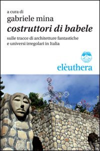 COSTRUTTORI DI BABELE SULLE TRACCE DI ARCHITETTURE FANTASTICHE E UNIVERSI IRREGOLARI IN ITALIA